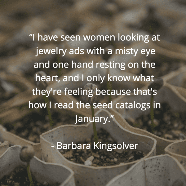 “I have seen women looking at jewelry ads with a misty eye and one hand resting on the heart, and I only know what they're feeling because that's how I read the seed catalogs in January.” ~Barbara Kingsolver